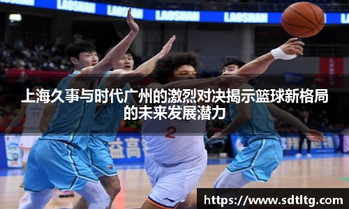 悟空体育上海久事与时代广州的激烈对决揭示篮球新格局的未来发展潜力